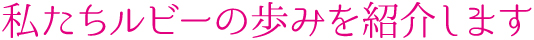 私たちルビーの歩みを紹介します